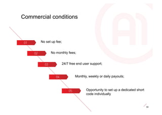 Commercial conditions



       No set up fee;


             No monthly fees;


                        24/7 free end user support;


                                Monthly, weekly or daily payouts;



                                        Opportunity to set up a dedicated short
                                        code individually


                                                                                  04
 