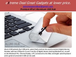 eXtreme Deal Great Gadgets at lower price.
                       extremegreatdeal@gmail.com
                     Premium 4Port Aluminum USB Hub




Alumi-HUB extends four USB ports, given freely and can be used to connect digital devices.
Number with two USB ports to use a variety of digital devices lacking Macbook air, as well
as the Macbook Pro, Cinema Display, a PC connected to the iMac and Apple wired keyboard
and a general convenient USB can be used.
 