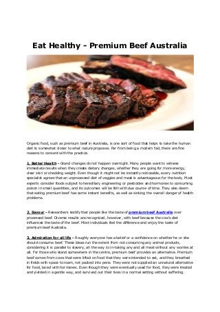 Eat Healthy - Premium Beef Australia
Organic food, such as premium beef in Australia, is one sort of food that helps to take the human
diet to somewhat closer to what nature proposes. Far from being a modern fad, there are fine
reasons to consent with the practice.
1. Better Health - Grand changes do not happen overnight. Many people want to witness
immediate results when they create dietary changes, whether they are going for more energy,
clear skin or shedding weight. Even though it might not be instantly noticeable, every nutrition
specialist agrees that an unprocessed diet of veggies and meat is advantageous for the body. Most
experts consider foods subject to hereditary engineering or pesticides and hormones to consuming
poison in small quantities, and its outcomes will be felt with due course of time. They also deem
that eating premium beef has some instant benefits, as well as sinking the overall danger of health
problems.
2. Savour - Researchers testify that people like the taste of premium beef Australia over
processed beef. Diverse results are recognized, however, with beef because the cow's diet
influences the taste of the beef. Most individuals feel the difference and enjoy the taste of
premium beef Australia.
3. Admiration for all life - Roughly everyone has a belief or a confidence on whether he or she
should consume beef. These ideas run the extent from not consuming any animal products,
considering it is parallel to slavery, all the way to in-taking any and all meat without any worries at
all. For those who stand somewhere in the centre, premium beef provides an alternative. Premium
beef comes from cows that were lifted on food that they were intended to eat, and they breathed
in fields with space to roam, not packed into pens. They were not supplied an unnatural alternative
for food, laced with hormones. Even though they were eventually used for food, they were treated
and yielded in a gentle way, and survived out their lives in a normal setting without suffering.
 