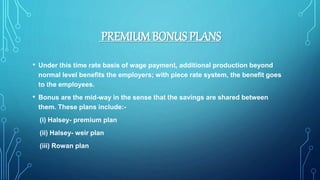 PREMIUMBONUS PLANS
• Under this time rate basis of wage payment, additional production beyond
normal level benefits the employers; with piece rate system, the benefit goes
to the employees.
• Bonus are the mid-way in the sense that the savings are shared between
them. These plans include:-
(i) Halsey- premium plan
(ii) Halsey- weir plan
(iii) Rowan plan
 