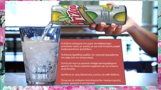 Η AriZona εισέρχεται στο χώρο του ανθρακούχου
μεταλλικού νερού με γεύσεις με μια εκλεπτυσμένη μορφή
αναζωογονητικών φυσαλίδων.
ΤοΑrizona Sparkling κερδίζει την προσοχή ξεχωρίζοντας
στο ράφι από τον ανταγωνισμό.
Λεπτό ματ κουτί με φωτεινά vintage εικονογραφημένα
φρούτα που δίνουν premium εμφάνιση για την επόμενη
γενιά Arizona.
Διατίθεται σε τρεις δροσιστικές γεύσεις για κάθε διάθεση.
Όπως και τα υπόλοιπα ποτά Arizona δεν περιέχειτεχνητές
γεύσεις, χρώματα ή συντηρητικά.
 