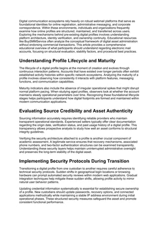 Digital communication ecosystems rely heavily on robust webmail platforms that serve as
foundational identities for online registration, administrative messaging, and corporate
correspondence. Within these environments, individuals and organizations frequently
examine how online profiles are structured, maintained, and transferred across users.
Exploring the mechanisms behind pre-existing digital profiles involves understanding
platform architecture, identity verification, and ownership continuity. Educational resources
like BuySMMService often analyze the conceptual framework of digital asset administration
without endorsing commercial transactions. This article provides a comprehensive
educational overview of what participants should understand regarding electronic mail
accounts, focusing on structural evaluation, stability factors, and procedural best practices.
Understanding Profile Lifecycle and Maturity
The lifecycle of a digital profile begins at the moment of creation and evolves through
continuous interaction patterns. Accounts that have existed over longer periods often exhibit
established activity histories within specific network ecosystems. Analyzing the maturity of a
profile involves observing how consistently it interacts with platform features, messaging
functions, and communication capabilities.
Maturity indicators also include the absence of irregular operational spikes that might disrupt
normal platform pacing. When studying aged profiles, observers look at whether the account
maintains steady operational parameters over time. Recognizing these foundational lifecycle
stages helps participants understand how digital footprints are formed and maintained within
modern communication applications.
Evaluating Source Credibility and Asset Authenticity
Sourcing information accurately requires identifying reliable providers who maintain
transparent operational standards. Experienced sellers typically offer clear documentation
regarding the origin date, verification status, and past usage history of a digital profile. This
transparency allows prospective analysts to study how well an asset conforms to structural
integrity guidelines.
Verifying the security architecture attached to a profile is another crucial component of
academic assessment. A legitimate service ensures that recovery mechanisms, associated
phone numbers, and two-factor authentication structures can be examined transparently.
Understanding these security layers helps maintain uninterrupted administrative oversight
and preserves the long-term stability of the digital asset.
Implementing Security Protocols During Transition
Transitioning a digital profile from one custodian to another requires careful adherence to
technical security protocols. Sudden shifts in geographical login locations or browsing
hardware can prompt automated security reviews within modern web applications. Gradual
integration techniques help mitigate these sudden shifts, allowing profile activity to mirror
natural user behavior patterns.
Updating credential information systematically is essential for establishing secure ownership
of a profile. New custodians should update passwords, recovery options, and connected
applications methodically while maintaining a stable IP address environment during initial
operational phases. These structured security measures safeguard the asset and promote
consistent functional performance.
 