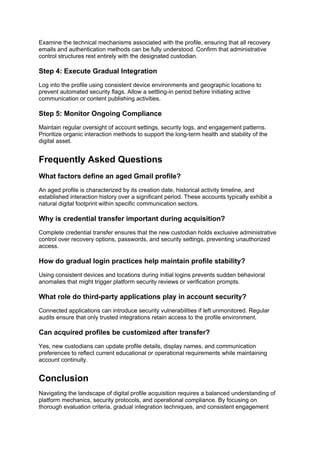 Examine the technical mechanisms associated with the profile, ensuring that all recovery
emails and authentication methods can be fully understood. Confirm that administrative
control structures rest entirely with the designated custodian.
Step 4: Execute Gradual Integration
Log into the profile using consistent device environments and geographic locations to
prevent automated security flags. Allow a settling-in period before initiating active
communication or content publishing activities.
Step 5: Monitor Ongoing Compliance
Maintain regular oversight of account settings, security logs, and engagement patterns.
Prioritize organic interaction methods to support the long-term health and stability of the
digital asset.
Frequently Asked Questions
What factors define an aged Gmail profile?
An aged profile is characterized by its creation date, historical activity timeline, and
established interaction history over a significant period. These accounts typically exhibit a
natural digital footprint within specific communication sectors.
Why is credential transfer important during acquisition?
Complete credential transfer ensures that the new custodian holds exclusive administrative
control over recovery options, passwords, and security settings, preventing unauthorized
access.
How do gradual login practices help maintain profile stability?
Using consistent devices and locations during initial logins prevents sudden behavioral
anomalies that might trigger platform security reviews or verification prompts.
What role do third-party applications play in account security?
Connected applications can introduce security vulnerabilities if left unmonitored. Regular
audits ensure that only trusted integrations retain access to the profile environment.
Can acquired profiles be customized after transfer?
Yes, new custodians can update profile details, display names, and communication
preferences to reflect current educational or operational requirements while maintaining
account continuity.
Conclusion
Navigating the landscape of digital profile acquisition requires a balanced understanding of
platform mechanics, security protocols, and operational compliance. By focusing on
thorough evaluation criteria, gradual integration techniques, and consistent engagement
 