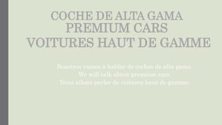 COCHE DE ALTA GAMA
PREMIUM CARS
VOITURES HAUT DE GAMME
Nosotros vamos a hablar de coches de alta gama.
We will talk about premium cars.
Nous allons parler de voitures haut de gamme.
 