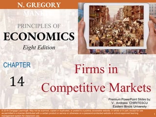 Premium PowerPoint Slides by:
V. Andreea CHIRITESCU
Eastern Illinois University
N. GREGORY
MANKIW
PRINCIPLES OF
ECONOMICS
Eight Edition
© 2018 Cengage Learning®. May not be scanned, copied or duplicated, or posted to a publicly accessible website, in whole or in part, except for use
as permitted in a license distributed with a certain product or service or otherwise on a password-protected website or school-approved learning
management system for classroom use.
Firms in
Competitive Markets
CHAPTER
14
1
 