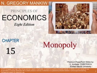 Premium PowerPoint Slides by:
V. Andreea CHIRITESCU
Eastern Illinois University
N. GREGORY MANKIW
PRINCIPLES OF
ECONOMICS
Eight Edition
Monopoly
CHAPTER
15
© 2018 Cengage Learning®. May not be scanned, copied or duplicated, or posted to a publicly accessible website, in whole or in part, except for use
as permitted in a license distributed with a certain product or service or otherwise on a password-protected website or school-approved learning
management system for classroom use.
1
 