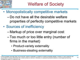 Welfare of Society
• Monopolistically competitive markets
–Do not have all the desirable welfare
properties of perfectly competitive markets
• Sources of inefficiency
–Markup of price over marginal cost
–Too much or too little entry (number of
firms in the market)
• Product-variety externality
• Business-stealing externality
12
© 2018 Cengage Learning®. May not be scanned, copied or duplicated, or posted to a publicly accessible website, in whole or in part, except for use
as permitted in a license distributed with a certain product or service or otherwise on a password-protected website or school-approved learning
management system for classroom use.
 