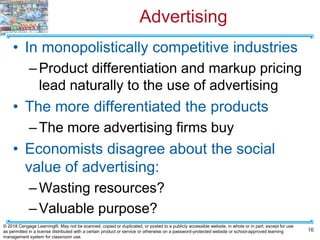 Advertising
• In monopolistically competitive industries
–Product differentiation and markup pricing
lead naturally to the use of advertising
• The more differentiated the products
–The more advertising firms buy
• Economists disagree about the social
value of advertising:
–Wasting resources?
–Valuable purpose?
16
© 2018 Cengage Learning®. May not be scanned, copied or duplicated, or posted to a publicly accessible website, in whole or in part, except for use
as permitted in a license distributed with a certain product or service or otherwise on a password-protected website or school-approved learning
management system for classroom use.
 