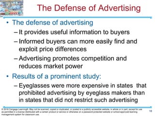 The Defense of Advertising
• The defense of advertising
– It provides useful information to buyers
– Informed buyers can more easily find and
exploit price differences
– Advertising promotes competition and
reduces market power
• Results of a prominent study:
– Eyeglasses were more expensive in states that
prohibited advertising by eyeglass makers than
in states that did not restrict such advertising
18
© 2018 Cengage Learning®. May not be scanned, copied or duplicated, or posted to a publicly accessible website, in whole or in part, except for use
as permitted in a license distributed with a certain product or service or otherwise on a password-protected website or school-approved learning
management system for classroom use.
 