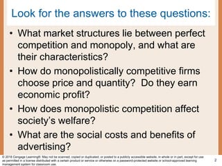 Look for the answers to these questions:
• What market structures lie between perfect
competition and monopoly, and what are
their characteristics?
• How do monopolistically competitive firms
choose price and quantity? Do they earn
economic profit?
• How does monopolistic competition affect
society’s welfare?
• What are the social costs and benefits of
advertising?
2
© 2018 Cengage Learning®. May not be scanned, copied or duplicated, or posted to a publicly accessible website, in whole or in part, except for use
as permitted in a license distributed with a certain product or service or otherwise on a password-protected website or school-approved learning
management system for classroom use.
 