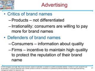 Advertising
• Critics of brand names
–Products – not differentiated
–Irrationality: consumers are willing to pay
more for brand names
• Defenders of brand names
–Consumers – information about quality
–Firms – incentive to maintain high quality
to protect the reputation of their brand
name
21
© 2018 Cengage Learning®. May not be scanned, copied or duplicated, or posted to a publicly accessible website, in whole or in part, except for use
as permitted in a license distributed with a certain product or service or otherwise on a password-protected website or school-approved learning
management system for classroom use.
 