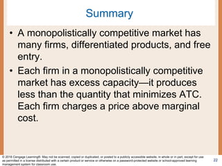 Summary
• A monopolistically competitive market has
many firms, differentiated products, and free
entry.
• Each firm in a monopolistically competitive
market has excess capacity—it produces
less than the quantity that minimizes ATC.
Each firm charges a price above marginal
cost.
22
© 2018 Cengage Learning®. May not be scanned, copied or duplicated, or posted to a publicly accessible website, in whole or in part, except for use
as permitted in a license distributed with a certain product or service or otherwise on a password-protected website or school-approved learning
management system for classroom use.
 