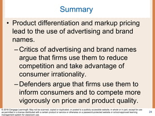 Summary
• Product differentiation and markup pricing
lead to the use of advertising and brand
names.
–Critics of advertising and brand names
argue that firms use them to reduce
competition and take advantage of
consumer irrationality.
–Defenders argue that firms use them to
inform consumers and to compete more
vigorously on price and product quality.
24
© 2018 Cengage Learning®. May not be scanned, copied or duplicated, or posted to a publicly accessible website, in whole or in part, except for use
as permitted in a license distributed with a certain product or service or otherwise on a password-protected website or school-approved learning
management system for classroom use.
 