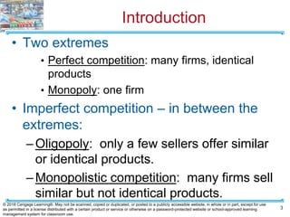 Introduction
• Two extremes
• Perfect competition: many firms, identical
products
• Monopoly: one firm
• Imperfect competition – in between the
extremes:
–Oligopoly: only a few sellers offer similar
or identical products.
–Monopolistic competition: many firms sell
similar but not identical products.
3
© 2018 Cengage Learning®. May not be scanned, copied or duplicated, or posted to a publicly accessible website, in whole or in part, except for use
as permitted in a license distributed with a certain product or service or otherwise on a password-protected website or school-approved learning
management system for classroom use.
 