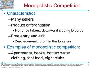 Monopolistic Competition
• Characteristics:
–Many sellers
–Product differentiation
• Not price takers; downward sloping D curve
–Free entry and exit
• Zero economic profit in the long run
• Examples of monopolistic competition:
–Apartments, books, bottled water,
clothing, fast food, night clubs
4
© 2018 Cengage Learning®. May not be scanned, copied or duplicated, or posted to a publicly accessible website, in whole or in part, except for use
as permitted in a license distributed with a certain product or service or otherwise on a password-protected website or school-approved learning
management system for classroom use.
 