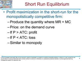 Short Run Equilibrium
• Profit maximization in the short-run for the
monopolistically competitive firm:
–Produce the quantity where MR = MC
–Price: on the demand curve
–If P > ATC: profit
–If P < ATC: loss
–Similar to monopoly
6
© 2018 Cengage Learning®. May not be scanned, copied or duplicated, or posted to a publicly accessible website, in whole or in part, except for use
as permitted in a license distributed with a certain product or service or otherwise on a password-protected website or school-approved learning
management system for classroom use.
 