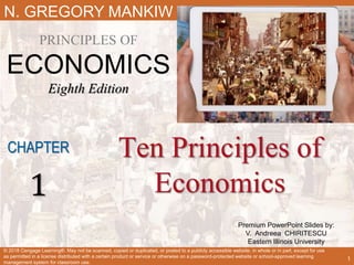 Premium PowerPoint Slides by:
V. Andreea CHIRITESCU
Eastern Illinois University
N. GREGORY MANKIW
PRINCIPLES OF
ECONOMICS
Eighth Edition
Ten Principles of
Economics
CHAPTER
1
© 2018 Cengage Learning®. May not be scanned, copied or duplicated, or posted to a publicly accessible website, in whole or in part, except for use
as permitted in a license distributed with a certain product or service or otherwise on a password-protected website or school-approved learning
management system for classroom use.
1
 