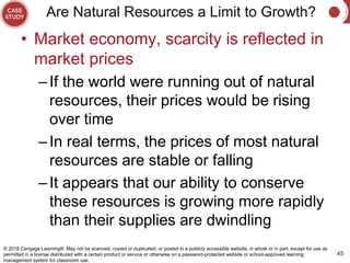 Are Natural Resources a Limit to Growth?
• Market economy, scarcity is reflected in
market prices
–If the world were running out of natural
resources, their prices would be rising
over time
–In real terms, the prices of most natural
resources are stable or falling
–It appears that our ability to conserve
these resources is growing more rapidly
than their supplies are dwindling
45
© 2018 Cengage Learning®. May not be scanned, copied or duplicated, or posted to a publicly accessible website, in whole or in part, except for use as
permitted in a license distributed with a certain product or service or otherwise on a password-protected website or school-approved learning
management system for classroom use.
 