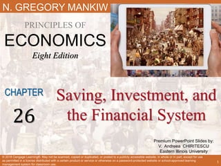 Premium PowerPoint Slides by:
V. Andreea CHIRITESCU
Eastern Illinois University
N. GREGORY MANKIW
PRINCIPLES OF
ECONOMICS
Eight Edition
Saving, Investment, and
the Financial System
CHAPTER
26
© 2018 Cengage Learning®. May not be scanned, copied or duplicated, or posted to a publicly accessible website, in whole or in part, except for use
as permitted in a license distributed with a certain product or service or otherwise on a password-protected website or school-approved learning
management system for classroom use.
1
 