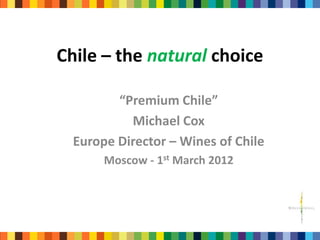 Chile – the natural choice

         “Premium Chile”
           Michael Cox
  Europe Director – Wines of Chile
       Moscow - 1st March 2012
 