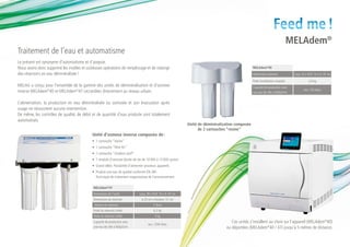 Feed me !
                                                                                                                                                                                     MELAdem®
Traitement de l’eau et automatisme
Le présent est synonyme d’automatisme et d’asepsie.
Nous avons donc supprimé les inutiles et coûteuses opérations de remplissage et de vidange                                                            MELAdem®40
des réservoirs en eau déminéralisée !                                                                                                                 Dimensions externes             Larg. 32 x Prof. 15 x H. 35 cm

                                                                                                                                                      Poids (installation remplie)               2,4 kg
MELAG a conçu pour l’ensemble de la gamme des unités de déminéralisation et d’osmose                                                                  Capacité de production avec
inverse MELAdem®40 et MELAdem®47 raccordées directement au réseau urbain.                                                                                                                    env. 120 litres
                                                                                                                                                      une eau de ville à 600μS/cm


L’alimentation, la production en eau déminéralisée ou osmosée et son évacuation après
usage ne nécessitent aucune intervention.
De même, les contrôles de qualité, de débit et de quantité d’eau produite sont totalement
automatisés.
                                                                                                                 Unité de déminéralisation composée
                                                                                                                       de 2 cartouches “résine”
                                            Unité d’osmose inverse composée de :
                                            •	 1 cartouche “résine”
                                            •	 1 cartouche “filtre fin”
                                            •	 1 cartouche “charbon actif”
                                            •	 1 module d’osmose (durée de vie de 10 000 à 12 000 cycles)
                                            •	 Grand débit. Possibilité d’alimenter plusieurs appareils
                                            •	 Produit une eau de qualité conforme EN 285
                                               Technique de traitement respectueuse de l’environnement

                                            MELAdem®47
                                            Dimensions de l’unité               Larg. 39 x Prof. 15 x H. 47 cm
                                            Dimensions du réservoir              ø 23 cm x Hauteur: 51 cm
                                             Volume du réservoir                           5 litres
                                            Poids du réservoir (vide)                      6,2 kg
                                            Poids du réservoir (vide)                       5 kg
                                            Capacité de production avec                                                                 Ces unités s’installent au choix sur l’appareil (MELAdem®40)
                                                                                       env. 1200 litres
                                            une eau de ville à 600μS/cm                                                              ou déportées (MELAdem®40 / 47) jusqu’à 5 mètres de distance.
 