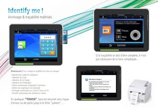 Identify me !
Archivage & traçabilité maîtrisés




                                                             Si la traçabilité se doit d’être complète, il n’est
                                                             pas nécessaire de la faire compliquée…


  Premium®Plus intègre et simplifie tout. Rien ne manque !
  - Identification codée de l’opérateur
  - Libération du Cycle
  - Libération de la Charge
  - Libération de l’Intégrateur
  - Edition automatique d’étiquettes Code Barre
  - Edition des Graphiques à la demande
  - Archivage automatique sur Carte-CF et/ou sur PC
  - Transfert automatique des données en réseau


  En quelques “TOUCH”, tout est sécurisé sans risque
  d’erreur ou de perte jusqu’à la fiche “patient”….
 