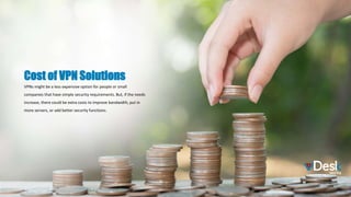 VPNs might be a less expensive option for people or small
companies that have simple security requirements. But, if the needs
increase, there could be extra costs to improve bandwidth, put in
more servers, or add better security functions.
Cost of VPN Solutions
 