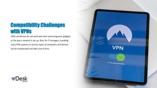 VPNs sometimes do not work well with some programs, gadgets,
or the way a network is set up. Also, for IT managers, handling
many VPN systems on various types of computers and devices
can be complicated and take a lot of time.
Compatibility Challenges
with VPNs
 