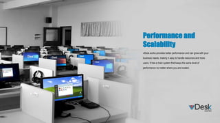 Performance and
Scalability
vDesk.works provides better performance and can grow with your
business needs, making it easy to handle resources and more
users. It has a main system that keeps the same level of
performance no matter where you are located.
 