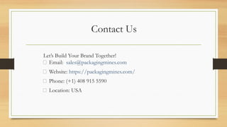 Contact Us
Let’s Build Your Brand Together!
📧 Email: sales@packagingmines.com
🌐 Website: https://packagingmines.com/
📞 Phone: (+1) 408 915 5590
📍 Location: USA
 