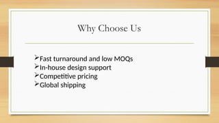 Why Choose Us
Fast turnaround and low MOQs
In-house design support
Competitive pricing
Global shipping
 