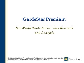1
GuideStar Premium
Non-Profit Tools to Fuel Your Research
and Analysis
© 2014, GuideStar USA, Inc. All Rights Reserved. This information is copyrighted subject matter owned by
GuideStar USA and is protected by United States and international copyright law.
 