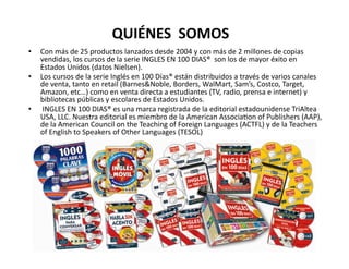 QUIÉNES	
  	
  SOMOS	
  
•    Con	
  más	
  de	
  25	
  productos	
  lanzados	
  desde	
  2004	
  y	
  con	
  más	
  de	
  2	
  millones	
  de	
  copias	
  
     vendidas,	
  los	
  cursos	
  de	
  la	
  serie	
  INGLES	
  EN	
  100	
  DIAS®	
  	
  son	
  los	
  de	
  mayor	
  éxito	
  en	
  
     Estados	
  Unidos	
  (datos	
  Nielsen).	
  	
  	
  
•    Los	
  cursos	
  de	
  la	
  serie	
  Inglés	
  en	
  100	
  Días®	
  están	
  distribuidos	
  a	
  través	
  de	
  varios	
  canales	
  
     de	
  venta,	
  tanto	
  en	
  retail	
  (Barnes&Noble,	
  Borders,	
  WalMart,	
  Sam’s,	
  Costco,	
  Target,	
  
     Amazon,	
  etc…)	
  como	
  en	
  venta	
  directa	
  a	
  estudiantes	
  (TV,	
  radio,	
  prensa	
  e	
  internet)	
  y	
  
     bibliotecas	
  públicas	
  y	
  escolares	
  de	
  Estados	
  Unidos.	
  	
  
•    	
  INGLES	
  EN	
  100	
  DIAS®	
  es	
  una	
  marca	
  registrada	
  de	
  la	
  editorial	
  estadounidense	
  TriAltea	
  
     USA,	
  LLC.	
  Nuestra	
  editorial	
  es	
  miembro	
  de	
  la	
  American	
  AssociaVon	
  of	
  Publishers	
  (AAP),	
  
     de	
  la	
  American	
  Council	
  on	
  the	
  Teaching	
  of	
  Foreign	
  Languages	
  (ACTFL)	
  y	
  de	
  la	
  Teachers	
  
     of	
  English	
  to	
  Speakers	
  of	
  Other	
  Languages	
  (TESOL)	
  
 
