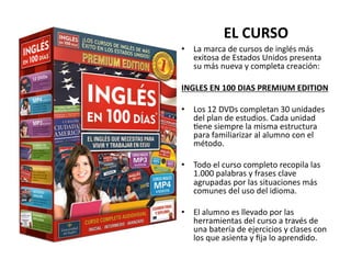 EL	
  CURSO	
  
•  La	
  marca	
  de	
  cursos	
  de	
  inglés	
  más	
  
   exitosa	
  de	
  Estados	
  Unidos	
  presenta	
  
   su	
  más	
  nueva	
  y	
  completa	
  creación:	
  

INGLES	
  EN	
  100	
  DIAS	
  PREMIUM	
  EDITION	
  

•  Los	
  12	
  DVDs	
  completan	
  30	
  unidades	
  
   del	
  plan	
  de	
  estudios.	
  Cada	
  unidad	
  
   Vene	
  siempre	
  la	
  misma	
  estructura	
  
   para	
  familiarizar	
  al	
  alumno	
  con	
  el	
  
   método.	
  

•  Todo	
  el	
  curso	
  completo	
  recopila	
  las	
  
   1.000	
  palabras	
  y	
  frases	
  clave	
  
   agrupadas	
  por	
  las	
  situaciones	
  más	
  
   comunes	
  del	
  uso	
  del	
  idioma.	
  	
  

•  El	
  alumno	
  es	
  llevado	
  por	
  las	
  
   herramientas	
  del	
  curso	
  a	
  través	
  de	
  
   una	
  batería	
  de	
  ejercicios	
  y	
  clases	
  con	
  
   los	
  que	
  asienta	
  y	
  ﬁja	
  lo	
  aprendido.	
  
 