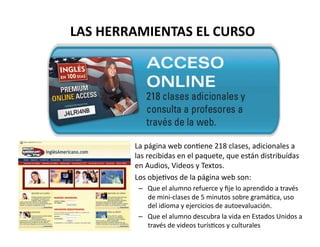 LAS	
  HERRAMIENTAS	
  EL	
  CURSO	
  




          •  La	
  página	
  web	
  conVene	
  218	
  clases,	
  adicionales	
  a	
  
             las	
  recibidas	
  en	
  el	
  paquete,	
  que	
  están	
  distribuídas	
  
             en	
  Audios,	
  Videos	
  y	
  Textos.	
  	
  
          •  Los	
  objeVvos	
  de	
  la	
  página	
  web	
  son:	
  
                –  Que	
  el	
  alumno	
  refuerce	
  y	
  ﬁje	
  lo	
  aprendido	
  a	
  través	
  
                   de	
  mini-­‐clases	
  de	
  5	
  minutos	
  sobre	
  gramáVca,	
  uso	
  
                   del	
  idioma	
  y	
  ejercicios	
  de	
  autoevaluación.	
  	
  
                –  Que	
  el	
  alumno	
  descubra	
  la	
  vida	
  en	
  Estados	
  Unidos	
  a	
  
                   través	
  de	
  videos	
  turísVcos	
  y	
  culturales	
  
 