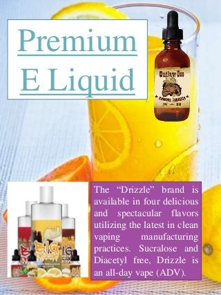 Premium
E Liquid
The “Drizzle” brand is
available in four delicious
and spectacular flavors
utilizing the latest in clean
vaping manufacturing
practices. Sucralose and
Diacetyl free, Drizzle is
an all-day vape (ADV).
 