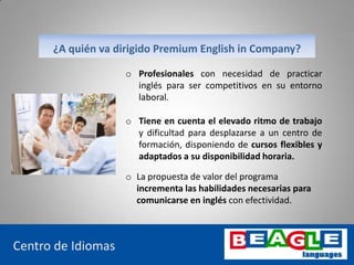 o Profesionales con necesidad de practicar
inglés para ser competitivos en su entorno
laboral.
www.beaglelanguages.com
Centro de Idiomas
¿A quién va dirigido Premium English in Company?
o Tiene en cuenta el elevado ritmo de trabajo
y dificultad para desplazarse a un centro de
formación, disponiendo de cursos flexibles y
adaptados a su disponibilidad horaria.
o La propuesta de valor del programa
incrementa las habilidades necesarias para
comunicarse en inglés con efectividad.
 