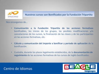 www.beaglelanguages.com
Nos encargamos de…
Centro de Idiomas
Nuestros cursos son Bonificados por la Fundación Tripartita
• Comunicación a la Fundación Tripartita de las acciones formativas
bonificables, los inicios de los grupos, las posibles modificaciones y/o
cancelaciones de los cursos, la finalización de las clases y de los participantes
en las acciones formativas, etc.
• Cálculo y comunicación del importe a bonificar y periodo de aplicación de la
bonificación.
• Custodia, durante los plazos legalmente establecidos, de la documentación de
seguimiento de las acciones formativas de los cursos de inglés bonificados.
 