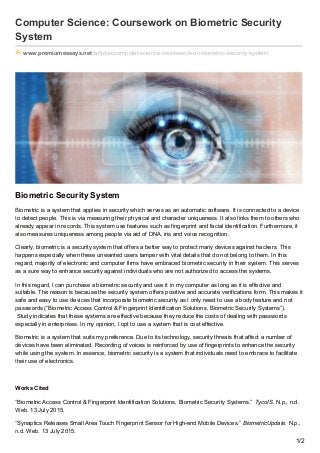 Computer Science: Coursework on Biometric Security
System
www.premiumessays.net/articles/computer-science-coursework-on-biometric-security-system/
Biometric Security System
Biometric is a system that applies in security which serves as an automatic software. It is connected to a device
to detect people. This is via measuring their physical and character uniqueness. It also links them to others who
already appear in records. This system use features such as fingerprint and facial identification. Furthermore, it
also measures uniqueness among people via aid of DNA, iris and voice recognition.
Clearly, biometric is a security system that offers a better way to protect many devices against hackers. This
happens especially when these unwanted users tamper with vital details that do not belong to them. In this
regard, majority of electronic and computer firms have embraced biometric security in their system. This serves
as a sure way to enhance security against individuals who are not authorized to access the systems.
In this regard, I can purchase a biometric security and use it in my computer as long as it is effective and
suitable. The reason is because the security system offers positive and accurate verifications form. This makes it
safe and easy to use devices that incorporate biometric security as I only need to use a body feature and not
passwords (“Biometric Access Control & Fingerprint Identification Solutions, Biometric Security Systems”).
Study indicates that these systems are effective because they reduce the costs of dealing with passwords
especially in enterprises. In my opinion, I opt to use a system that is cost effective.
Biometric is a system that suits my preference. Due to its technology, security threats that affect a number of
devices have been eliminated. Recording of voices is reinforced by use of fingerprints to enhance the security
while using the system. In essence, biometric security is a system that individuals need to embrace to facilitate
their use of electronics.
Works Cited
“Biometric Access Control & Fingerprint Identification Solutions, Biometric Security Systems.” TycoIS. N.p., n.d.
Web. 13 July 2015.
“Synaptics Releases Small Area Touch Fingerprint Sensor for High-end Mobile Devices.” BiometricUpdate. N.p.,
n.d. Web. 13 July 2015.
1/2
 
