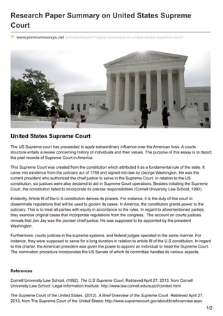 Research Paper Summary on United States Supreme
Court
www.premiumessays.net/articles/research-paper-summary-on-united-states-supreme-court/
United States Supreme Court
The US Supreme court has proceeded to apply extraordinary influence over the American lives. A courts
structure entails a review concerning history of individuals and their values. The purpose of this essay is to depict
the past records of Supreme Court in America.
This Supreme Court was created from the constitution which attributed it as a fundamental rule of the state. It
came into existence from the judiciary act of 1789 and signed into law by George Washington. He was the
current president who authorized the chief justice to serve in the Supreme Court. In relation to the US
constitution, six justices were also declared to aid in Supreme Court operations. Besides initiating the Supreme
Court, the constitution failed to incorporate its precise responsibilities (Cornell University Law School, 1992).
Evidently, Article III of the U.S constitution derives its powers. For instance, it is the duty of this court to
disseminate regulations that will be used to govern its cases. In America, the constitution grants power to the
judiciary. This is to treat all parties with equity in accordance to the rules. In regard to aforementioned parties,
they exercise original cases that incorporate regulations from the congress. The account on courts justices
reveals that Jon Jay was the pioneer chief justice. He was supposed to be appointed by the president
Washington.
Furthermore, courts justices in the supreme systems, and federal judges operated in the same manner. For
instance, they were supposed to serve for a long duration in relation to article III of the U.S constitution. In regard
to this charter, the American president was given the power to appoint an individual to head the Supreme Court.
The nomination procedure incorporates the US Senate of which its committee handles its various aspects.
References
Cornell University Law School. (1992). The U.S Supreme Court. Retrieved April 27, 2013, from Cornell
University Law School: Legal Information Institute: http://www.law.cornell.edu/supct/context.html
The Supreme Court of the United States. (2012). A Brief Overview of the Supreme Court. Retrieved April 27,
2013, from The Supreme Court of the United States: http://www.supremecourt.gov/about/briefoverview.aspx
1/2
 