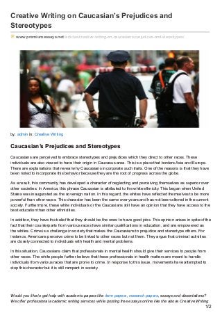 Creative Writing on Caucasian’s Prejudices and
Stereotypes
www.premiumessays.net/articles/creative-writing-on-caucasians-prejudices-and-stereotypes/
by: admin in: Creative Writing
Caucasian’s Prejudices and Stereotypes
Caucasians are perceived to embrace stereotypes and prejudices which they direct to other races. These
individuals are also viewed to have their origin in Caucasus area. This is a place that borders Asia and Europe.
There are explanations that reveal why Caucasians incorporate such traits. One of the reasons is that they have
been noted to incorporate this behavior because they are the root of progress across the globe.
As a result, this community has developed a character of neglecting and perceiving themselves as superior over
other societies. In America, this phrase Caucasian is attributed to the white ethnicity. This began when United
States was inaugurated as the sovereign nation. In this regard, the whites have reflected themselves to be more
powerful than other races. This character has been the same over years and has not been altered in the current
society. Furthermore, these white individuals or the Caucasians still have an opinion that they have access to the
best education than other ethnicities.
In addition, they have the belief that they should be the ones to have good jobs. This opinion arises in spite of the
fact that their counterparts from various races have similar qualifications in education, and are empowered as
the whites. Crime is a challenge in society that makes the Caucasians to prejudice and stereotype others. For
instance, Americans perceive crime to be linked to other races but not them. They argue that criminal activities
are closely connected to individuals with health and mental problems.
In this situation, Caucasians claim that professionals in mental health should give their services to people from
other races. The white people further believe that these professionals in health matters are meant to handle
individuals from various races that are prone to crime. In response to this issue, movements have attempted to
stop this character but it is still rampant in society.
Would you like to get help with academic papers like term papers, research papers, essays and dissertations?
We offer professional academic writing services while posting free essays online like the above Creative Writing
1/2
 