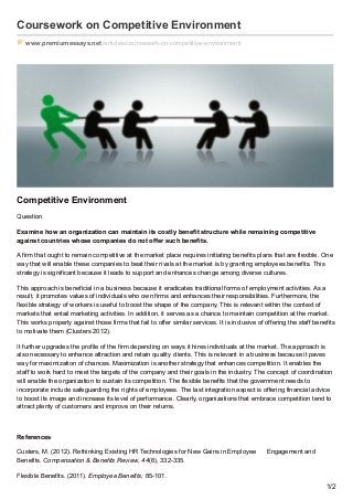 Coursework on Competitive Environment
www.premiumessays.net/articles/coursework-on-competitive-environment/
Competitive Environment
Question
Examine how an organization can maintain its costly benefit structure while remaining competitive
against countries whose companies do not offer such benefits.
A firm that ought to remain competitive at the market place requires initiating benefits plans that are flexible. One
way that will enable these companies to beat their rivals at the market is by granting employees benefits. This
strategy is significant because it leads to support and enhances change among diverse cultures.
This approach is beneficial in a business because it eradicates traditional forms of employment activities. As a
result, it promotes values of individuals who own firms and enhances their responsibilities. Furthermore, the
flexible strategy of workers is useful to boost the shape of the company. This is relevant within the context of
markets that entail marketing activities. In addition, it serves as a chance to maintain competition at the market.
This works properly against those firms that fail to offer similar services. It is inclusive of offering the staff benefits
to motivate them (Clusters 2012).
It further upgrades the profile of the firm depending on ways it hires individuals at the market. The approach is
also necessary to enhance attraction and retain quality clients. This is relevant in a business because it paves
way for maximization of chances. Maximization is another strategy that enhances competition. It enables the
staff to work hard to meet the targets of the company and their goals in the industry. The concept of coordination
will enable the organization to sustain its competition. The flexible benefits that the government needs to
incorporate include safeguarding the rights of employees. The last integration aspect is offering financial advice
to boost its image and increase its level of performance. Clearly, organizations that embrace competition tend to
attract plenty of customers and improve on their returns.
References
Custers, M. (2012). Rethinking Existing HR Technologies for New Gains in Employee Engagement and
Benefits. Compensation & Benefits Review, 44(6), 332-335.
Flexible Benefits. (2011). Employee Benefits, 85-101.
1/2
 