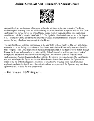 Ancient Greek Art And Its Impact On Ancient Greece
Ancient Greek art has been one of the most influential art forms in the past centuries. The Keros
sculptures predominantly stand out while referring to the ancient Greek scluptures and art. The Keros
sculptures were carved purely out of marble and were a form of Cycladic art that was created in a
small island called Cyclades in 2600 2400 B.C. The Cycladic Islands of Greece are set in the Aegean
Sea. The ancient Greeks called these islands the kyklades, a scattered kyklos, or circle, of islands
around the holy island and sanctuary of Apollo, Delos.
The very first Keros sculpture was founded in the year 1963 by Lord Renfrew. The only unfortunate
event that occurred during excavation was that almost none of these Keros sculptures were found in
their complete form. Only fragments of these sculptures remained. It has been noticed, that all through
history, the Keros scultpures have been incrediblly difficult to analyze and interpret due to lack of
background information and it s obvious missing parts. An abudance of myths surround these
sculptures since Ancient Greece is also known for its devotion to Greek mythology. The significance,
use, and meaning of the figures are unclear. There is even debate about whether the figures were
meant to lie flat or to stand against a wall there is no definitive evidence either way. Numerous
explanations about the significance of the figurines have been proposed: the figurines may have been
apotropaic (i.e., to ward off evil) or served as
... Get more on HelpWriting.net ...
 