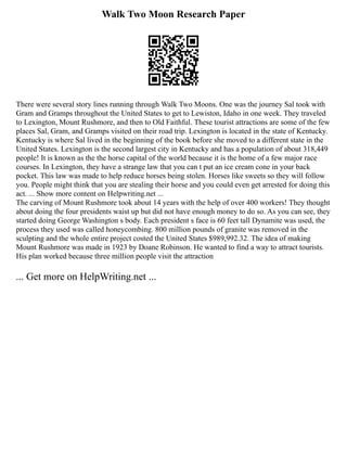 Walk Two Moon Research Paper
There were several story lines running through Walk Two Moons. One was the journey Sal took with
Gram and Gramps throughout the United States to get to Lewiston, Idaho in one week. They traveled
to Lexington, Mount Rushmore, and then to Old Faithful. These tourist attractions are some of the few
places Sal, Gram, and Gramps visited on their road trip. Lexington is located in the state of Kentucky.
Kentucky is where Sal lived in the beginning of the book before she moved to a different state in the
United States. Lexington is the second largest city in Kentucky and has a population of about 318,449
people! It is known as the the horse capital of the world because it is the home of a few major race
courses. In Lexington, they have a strange law that you can t put an ice cream cone in your back
pocket. This law was made to help reduce horses being stolen. Horses like sweets so they will follow
you. People might think that you are stealing their horse and you could even get arrested for doing this
act. ... Show more content on Helpwriting.net ...
The carving of Mount Rushmore took about 14 years with the help of over 400 workers! They thought
about doing the four presidents waist up but did not have enough money to do so. As you can see, they
started doing George Washington s body. Each president s face is 60 feet tall Dynamite was used, the
process they used was called honeycombing. 800 million pounds of granite was removed in the
sculpting and the whole entire project costed the United States $989,992.32. The idea of making
Mount Rushmore was made in 1923 by Doane Robinson. He wanted to find a way to attract tourists.
His plan worked because three million people visit the attraction
... Get more on HelpWriting.net ...
 