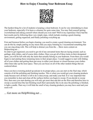 How to Enjoy Cleaning Your Bedroom Essay
The hardest thing for a lot of students is keeping a clean bedroom. It can be very intimidating to clean
your bedroom, especially if its been a a disaster for quite some time. You may find yourself getting
overwhelmed and asking yourself where should you even start? Well in my experience I have had the
best results just by following three very simple steps, which include creating a good cleaning
environment, getting organized, and finally polishing everything up.
First and foremost before you begin cleaning; you need to create a good cleaning environment. You
can do this by simply putting on any music that you enjoy listening to; I recommend something that
you can sing along with. This will help to distract you from the ... Show more content on
Helpwriting.net ...
In order to get organized; you need to get rid of any unwanted items that are laying around, such as
garbage, dirty dishes, and of course dirty clothes. Once you get all of these items in their designated
spots, you will be left with only the items that actually belong in your bedroom. From there you would
begin to start putting these remaining items in their proper place. I would suggest to start with folding
all of your clothes and getting them put away in either your dresser or closest because your clothes
often times take up the most space. Then you can focus on all of the other random things that are
scattered about.
Since you have everyting picked up and put in its proper place, you can start on the final step, which
consists of all the polishing and finishing touches. This is when you would get your cleaning products
ready because now all there is left to do is dust,sweep, and make your bed. It is very important that
you remember to dust and clean all the surfaces before you begin to sweep. If you decide to sweep
first, then once you start dusting you will only get more dust and dirt on the floor and therefore have to
sweep a second time.One last finishing touch that I personally like to do once the polishing is finished,
is light a candle. That way it will hide the smell of any cleaning products you may have used and your
room will
... Get more on HelpWriting.net ...
 