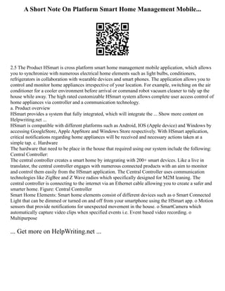A Short Note On Platform Smart Home Management Mobile...
2.5 The Product HSmart is cross platform smart home management mobile application, which allows
you to synchronize with numerous electrical home elements such as light bulbs, conditioners,
refrigerators in collaboration with wearable devices and smart phones. The application allows you to
control and monitor home appliances irrespective of your location. For example, switching on the air
conditioner for a cooler environment before arrival or command robot vacuum cleaner to tidy up the
house while away. The high rated customizable HSmart system allows complete user access control of
home appliances via controller and a communication technology.
a. Product overview
HSmart provides a system that fully integrated, which will integrate the ... Show more content on
Helpwriting.net ...
HSmart is compatible with different platforms such as Android, IOS (Apple device) and Windows by
accessing GoogleStore, Apple AppStore and Windows Store respectively. With HSmart application,
critical notifications regarding home appliances will be received and necessary actions taken at a
simple tap. c. Hardware
The hardware that need to be place in the house that required using our system include the following:
Central Controller:
The central controller creates a smart home by integrating with 200+ smart devices. Like a live in
translator, the central controller engages with numerous connected products with an aim to monitor
and control them easily from the HSmart application. The Central Controller uses communication
technologies like ZigBee and Z Wave radios which specifically designed for M2M leaning. The
central controller is connecting to the internet via an Ethernet cable allowing you to create a safer and
smarter home. Figure: Central Controller
Smart Home Elements: Smart home elements consist of different devices such as o Smart Connected
Light that can be dimmed or turned on and off from your smartphone using the HSmart app. o Motion
sensors that provide notifications for unexpected movement in the house. o SmartCamera which
automatically capture video clips when specified events i.e. Event based video recording. o
Multipurpose
... Get more on HelpWriting.net ...
 