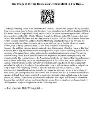 The Image of the Big House as a Central Motif in The Real...
The Image of the Big House as a Central Motif in The Real Charlotte The image of the big house has
long been a central motif in Anglo Irish literature. From Maria Edgeworth s Castle Rackrent (1800), it
has been a source of inspiration to many writers. One of the reason s for the surge in castle rackrents
(a generic term employed by Charles Maturin) through the 19th and early 20th century, is that many
writers who used the big house as a backdrop to their work were residents of such houses themselves
writers such as Sommerville and Ross, George Moore and Elizabeth Bowen, were born into the
ascendancy and wrote about an era and society with which they were familiar. However modern
writers, such as Molly Keane and John ... Show more content on Helpwriting.net ...
Sommerville and Ross have not focused on the physical disintegration of the Big House in The Real
Charlotte, but as they based the novel on their experiences as part of the Ascendancy, we can see the
corrosion of the upper classes stature and power through characterization and setting. The driving
force of all Big House fiction is the isolation of the Anglo Irish Ascendancy both physically and
metaphorically. The country homes of the Ascendancy/landlords, were deemed Big Houses because of
their grandeur and setting; they were huge in comparison to the cottiers mud cabins and labourers
cottages of the Irish natives, thus were unrivalled in the countryside. Elizabeth Bowen accurately
described their physical detachment from other social classes: with its stables and farm and gardens
deep in trees at the end of long avenues is an island and, like an island, a world. [3] Their
disconnection was deliberate as they generally only interacted with other gentry in the confines of
their estates, and consequently their only contact with the native Irish was in their role as master and
servant. Although these houses were built to inspire awe in social equals and deference in the lower
classes, as Terence Dooley states, such deference in Ireland was: tinged with a sense of resentment
because they were built on what most tenant farmers would deem to have been confiscated land. [4]
Adding to their image as usurpers was the fact that many were
... Get more on HelpWriting.net ...
 