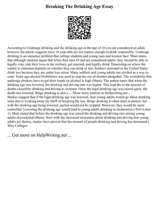 Breaking The Drinking Age Essay
According to Underage drinking and the drinking age at the age of 18 you are considered an adult,
however the article suggests most 18 year olds are not mature enough to drink responsibly. Underage
drinking is an immense problem that college students and young men and women face. Main states,
that although students argue that when they turn 18 and are considered adults, they should be able to
legally vote, risk their lives in the military, get married, and legally drink. Depending on where the
soldier is stationed depends on whether they can drink or not. Soldiers stationed in the United States
drink less because they are under less stress. Many soldiers and young adults use alcohol as a way to
cope. Years ago alcohol Prohibition was used to stop the use of alcohol altogether. The availability that
underage drinkers have to get their hands on alcohol is high (Main). The author states that when the
drinking age was lowered, the drinking and driving rate was higher. This lead the to the amount of
deaths caused by drinking and driving to increase. Once the legal drinking age was raised again, the
death rate lowered. Binge drinking is also a ... Show more content on Helpwriting.net ...
Studies suggest that if the legal drinking age was lowered, then young adults would go about drinking
safer due to it taking away the thrill of breaking the law. Binge drinking is often done at parties, but
with the drinking age being lowered, parties would not be stopped. However, they would be more
controlled. Lowering the drinking age would lead to young adults drinking in moderation ( Post Letter
1). Main stated that before the drinking age was raised the drinking and driving rate among young
adults skyrocketed (Main). Now with the increased awareness about drinking and driving that young
adults are shown, studies have proven that the amount of people drinking and driving has decreased (
Why Colleges
... Get more on HelpWriting.net ...
 