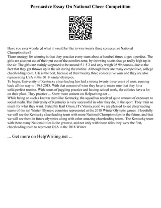 Persuasive Essay On National Cheer Competition
Have you ever wondered what it would be like to win twenty three consecutive National
Championships?
There strategy for winning is that they practice every stunt about a hundred times to get it perfect. The
girls are also put out of their put out of the comfort zone, by throwing stunts that go really high up in
the air. The girls are mainly supposed to be around 5 1 5 2 and only weigh 98 99 pounds, due to the
fact that they get thrown up in the air during the routine. Although there are many competitive, college
cheerleading team, UK is the best, because of their twenty three consecutive wins and they are also
representing USA in the 2018 winter olympics.
To begin, University of Kentucky cheerleading has had a strong twenty three years of wins, running
back all the way to 1985 2018. With that amount of wins they have to make sure that they hit a
solid,perfect routine. With hours of juggling practice and having school work, the athletes have a lot
on their plate. They practice ... Show more content on Helpwriting.net ...
While being on such a known team like Kentucky, the squad has received quite amount of exposure to
social media.The University of Kentucky is very successful in what they do, in the sport. They train so
much for what they want. Stated by Karl Olson, (Tv.Varsity.com) we are pleased to see cheerleading
teams of the top Winter Olympic countries represented at the 2018 Winter Olympic games . Hopefully
we will see the Kentucky cheerleading team with more National Championships in the future, and that
we will see them in future olympics along with other amazing cheerleading teams. The Kentucky team
with there many National titles is the greatest, and not only with those titles they were the first,
cheerleading team to represent USA in the 2018 Winter
... Get more on HelpWriting.net ...
 
