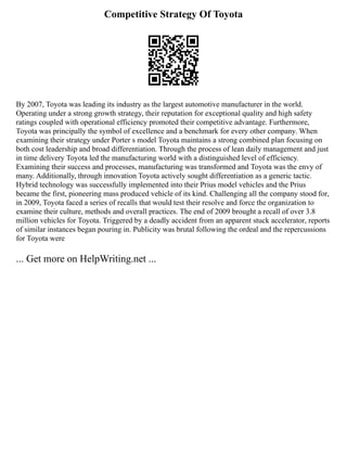 Competitive Strategy Of Toyota
By 2007, Toyota was leading its industry as the largest automotive manufacturer in the world.
Operating under a strong growth strategy, their reputation for exceptional quality and high safety
ratings coupled with operational efficiency promoted their competitive advantage. Furthermore,
Toyota was principally the symbol of excellence and a benchmark for every other company. When
examining their strategy under Porter s model Toyota maintains a strong combined plan focusing on
both cost leadership and broad differentiation. Through the process of lean daily management and just
in time delivery Toyota led the manufacturing world with a distinguished level of efficiency.
Examining their success and processes, manufacturing was transformed and Toyota was the envy of
many. Additionally, through innovation Toyota actively sought differentiation as a generic tactic.
Hybrid technology was successfully implemented into their Prius model vehicles and the Prius
became the first, pioneering mass produced vehicle of its kind. Challenging all the company stood for,
in 2009, Toyota faced a series of recalls that would test their resolve and force the organization to
examine their culture, methods and overall practices. The end of 2009 brought a recall of over 3.8
million vehicles for Toyota. Triggered by a deadly accident from an apparent stuck accelerator, reports
of similar instances began pouring in. Publicity was brutal following the ordeal and the repercussions
for Toyota were
... Get more on HelpWriting.net ...
 